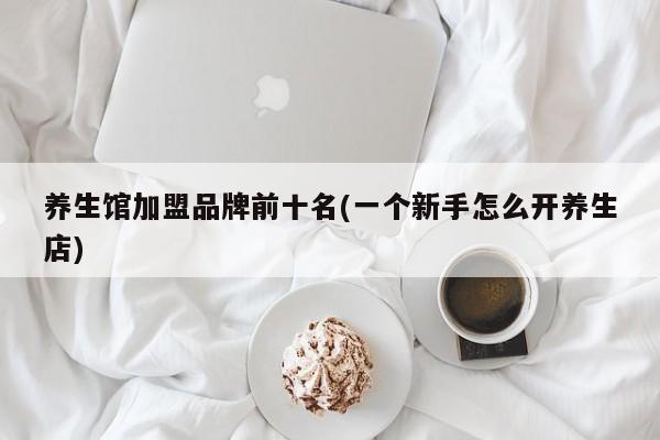 养生馆加盟品牌前十名(一个新手怎么开养生店)