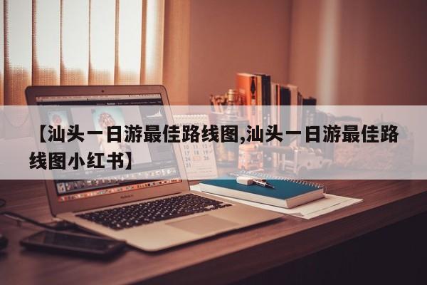 【汕头一日游最佳路线图,汕头一日游最佳路线图小红书】