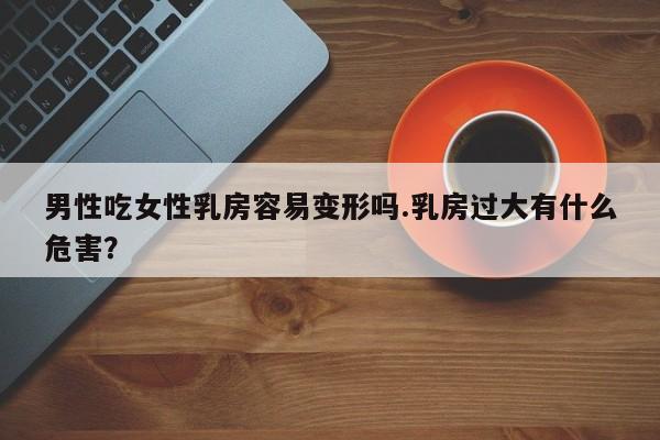男性吃女性乳房容易变形吗.乳房过大有什么危害？
