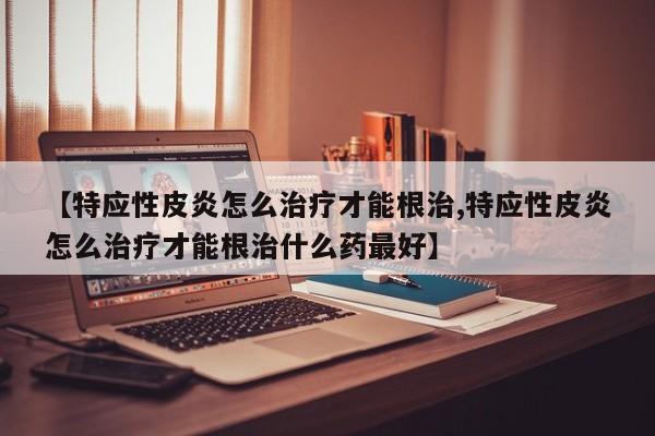 【特应性皮炎怎么治疗才能根治,特应性皮炎怎么治疗才能根治什么药最好】