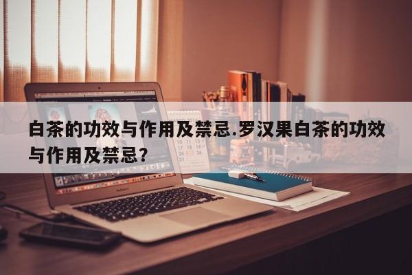 白茶的功效与作用及禁忌.罗汉果白茶的功效与作用及禁忌？