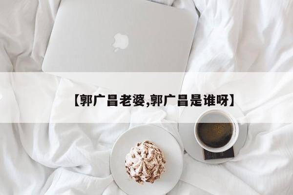 【郭广昌老婆,郭广昌是谁呀】