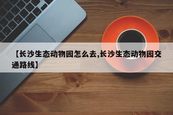 【长沙生态动物园怎么去,长沙生态动物园交通路线】