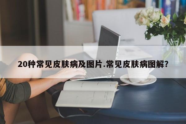 20种常见皮肤病及图片.常见皮肤病图解？