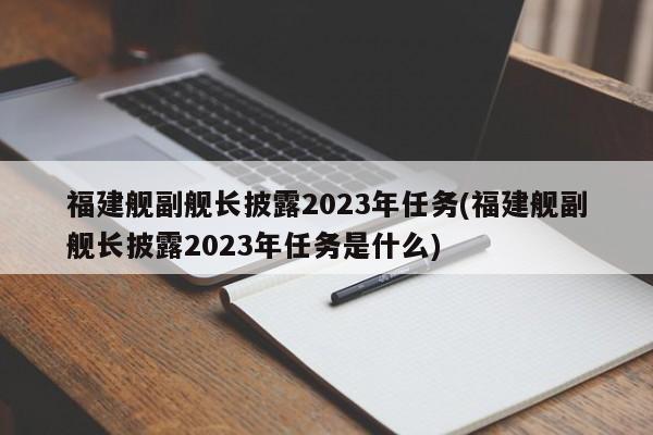 福建舰副舰长披露2023年任务(福建舰副舰长披露2023年任务是什么)