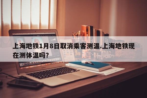 上海地铁1月8日取消乘客测温.上海地铁现在测体温吗？