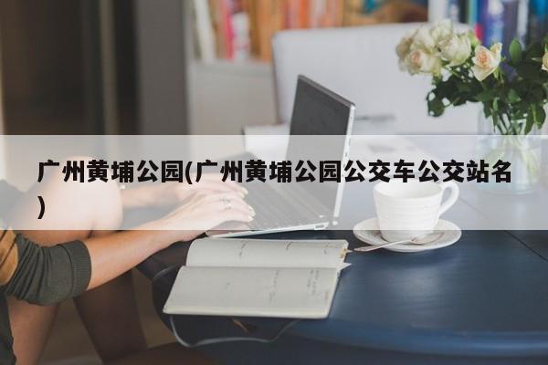广州黄埔公园(广州黄埔公园公交车公交站名)