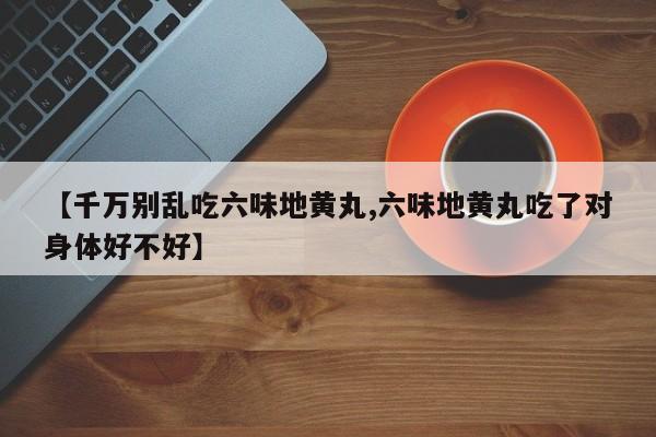 【千万别乱吃六味地黄丸,六味地黄丸吃了对身体好不好】
