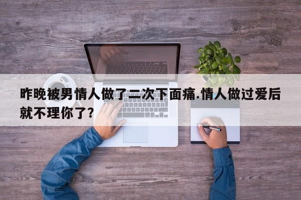 昨晚被男情人做了二次下面痛.情人做过爱后就不理你了？