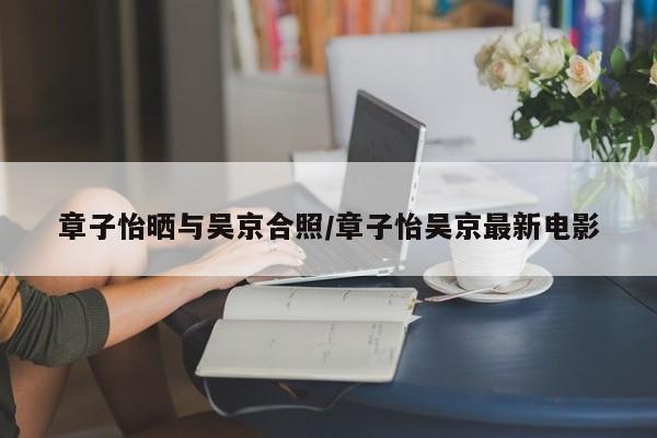 章子怡晒与吴京合照/章子怡吴京最新电影