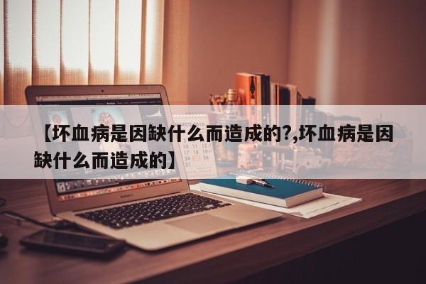 【坏血病是因缺什么而造成的?,坏血病是因缺什么而造成的】
