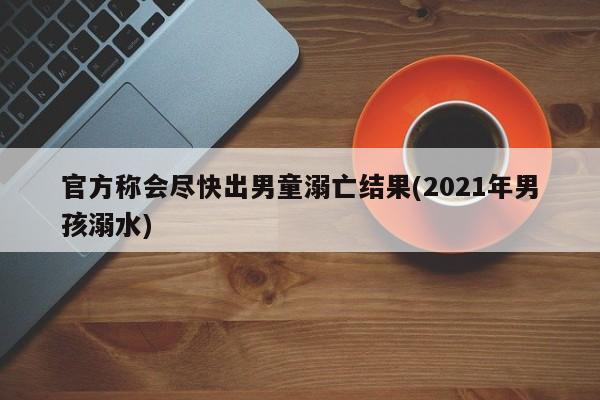 官方称会尽快出男童溺亡结果(2021年男孩溺水)