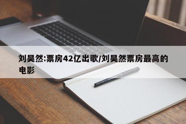 刘昊然:票房42亿出歌/刘昊然票房最高的电影