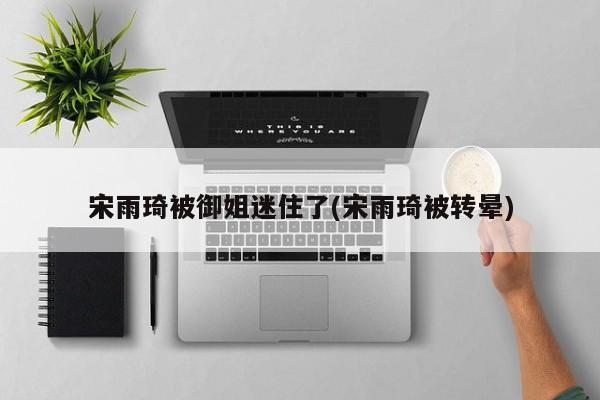 宋雨琦被御姐迷住了(宋雨琦被转晕)
