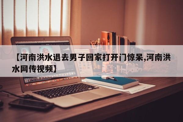 【河南洪水退去男子回家打开门惊呆,河南洪水网传视频】