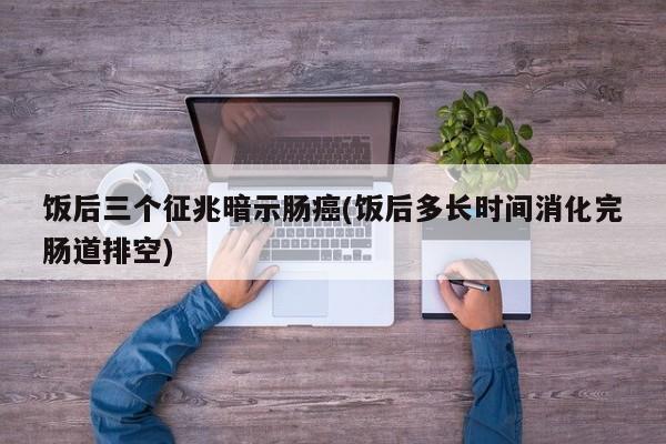 饭后三个征兆暗示肠癌(饭后多长时间消化完肠道排空)
