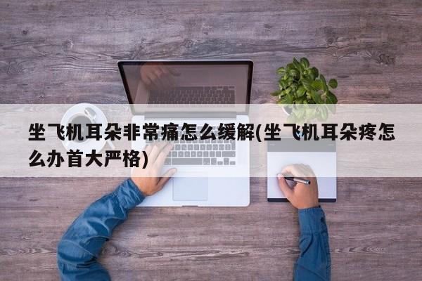 坐飞机耳朵非常痛怎么缓解(坐飞机耳朵疼怎么办首大严格)