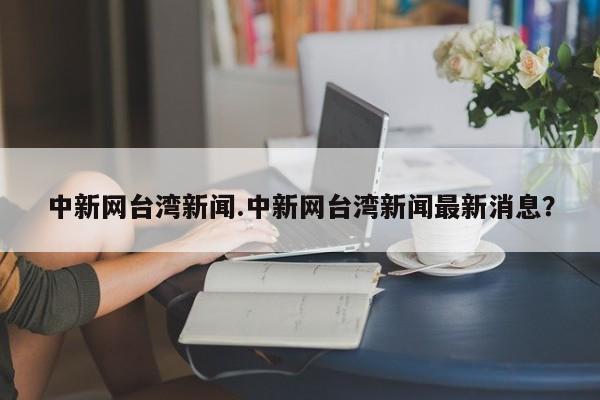 中新网台湾新闻.中新网台湾新闻最新消息？