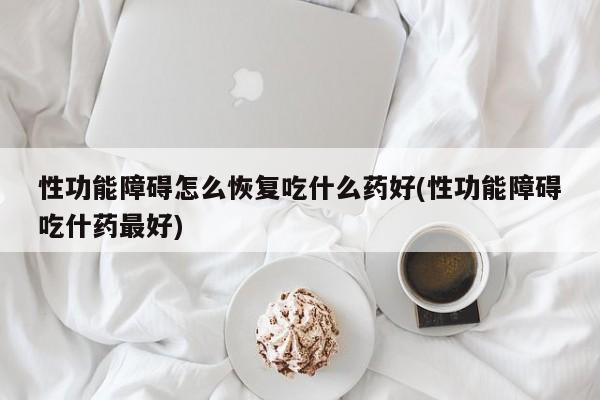性功能障碍怎么恢复吃什么药好(性功能障碍吃什药最好)