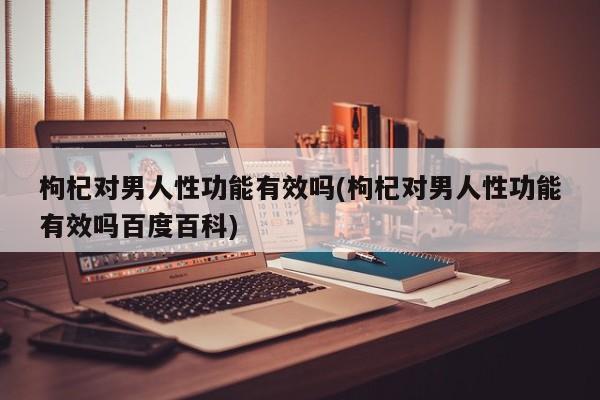 枸杞对男人性功能有效吗(枸杞对男人性功能有效吗百度百科)