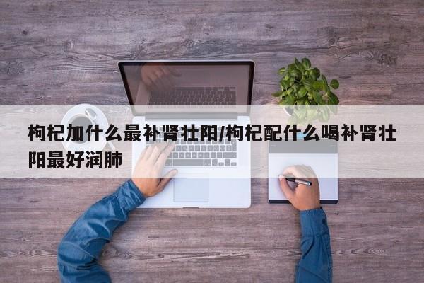 枸杞加什么最补肾壮阳/枸杞配什么喝补肾壮阳最好润肺