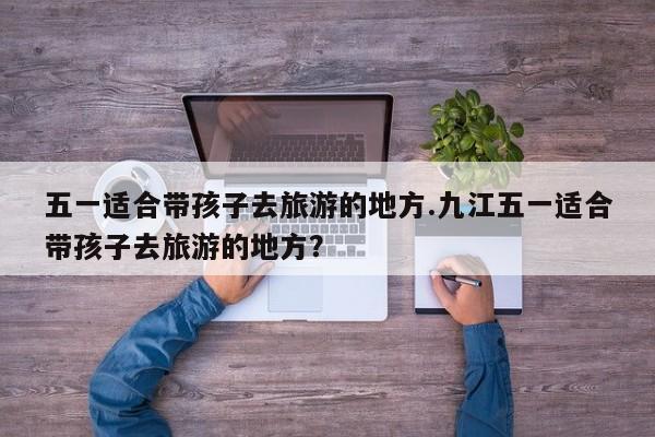 五一适合带孩子去旅游的地方.九江五一适合带孩子去旅游的地方？