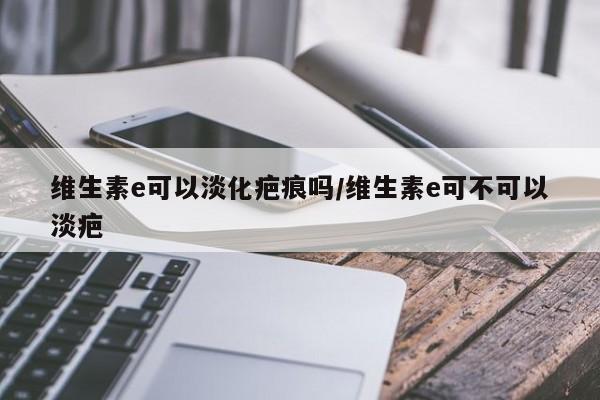 维生素e可以淡化疤痕吗/维生素e可不可以淡疤