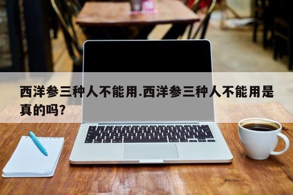 西洋参三种人不能用.西洋参三种人不能用是真的吗？