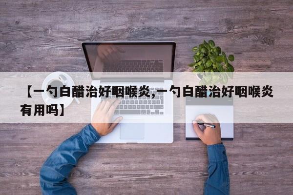 【一勺白醋治好咽喉炎,一勺白醋治好咽喉炎有用吗】