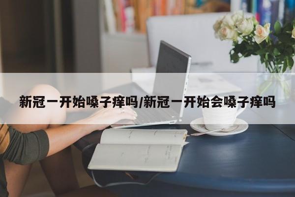 新冠一开始嗓子痒吗/新冠一开始会嗓子痒吗