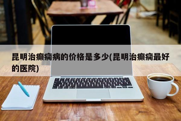 昆明治癫痫病的价格是多少(昆明治癫痫最好的医院)