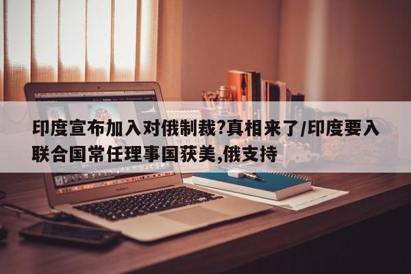 印度宣布加入对俄制裁?真相来了/印度要入联合国常任理事国获美,俄支持