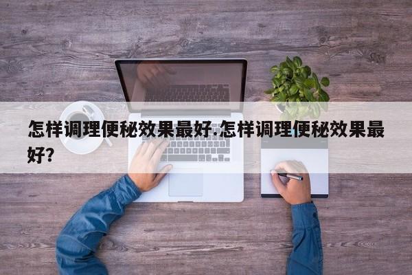 怎样调理便秘效果最好.怎样调理便秘效果最好？