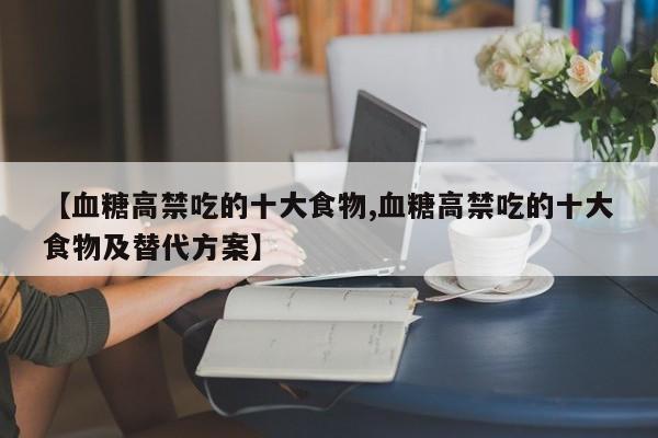 【血糖高禁吃的十大食物,血糖高禁吃的十大食物及替代方案】