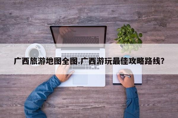 广西旅游地图全图.广西游玩最佳攻略路线？