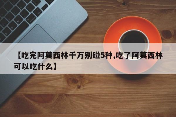 【吃完阿莫西林千万别碰5种,吃了阿莫西林可以吃什么】