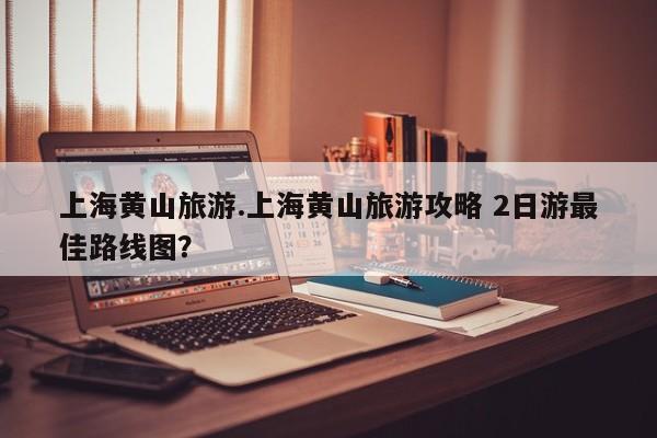 上海黄山旅游.上海黄山旅游攻略 2日游最佳路线图？