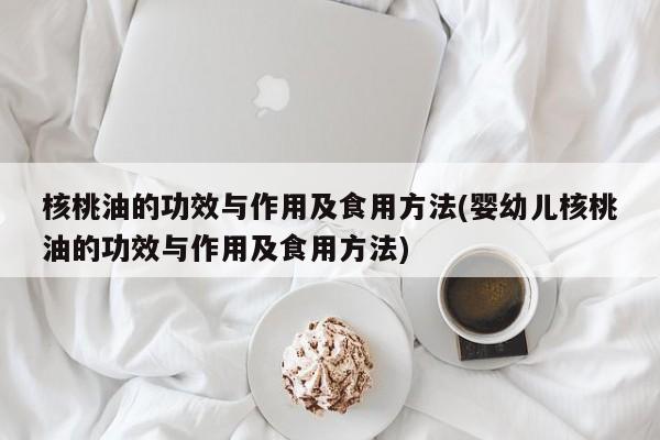 核桃油的功效与作用及食用方法(婴幼儿核桃油的功效与作用及食用方法)