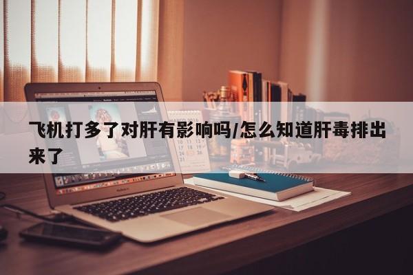 飞机打多了对肝有影响吗/怎么知道肝毒排出来了