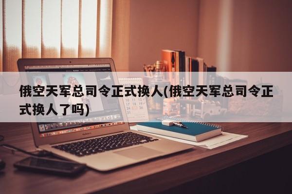 俄空天军总司令正式换人(俄空天军总司令正式换人了吗)