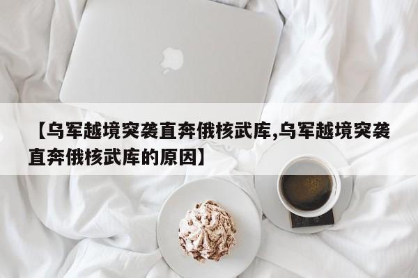 【乌军越境突袭直奔俄核武库,乌军越境突袭直奔俄核武库的原因】