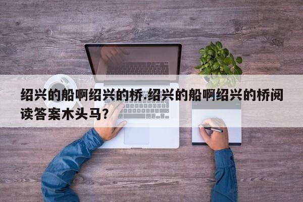 绍兴的船啊绍兴的桥.绍兴的船啊绍兴的桥阅读答案木头马？